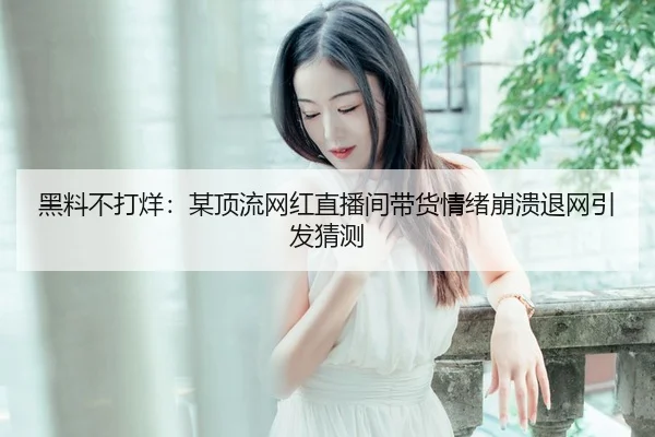 黑料不打烊：某顶流网红直播间带货情绪崩溃退网引发猜测